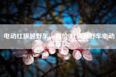 电动红旗越野车suv报价(红旗越野车电动车新款) 电动红旗越野车suv报价(红旗越野车电动车新款)