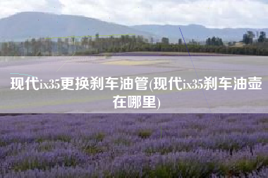 现代ix35更换刹车油管(现代ix35刹车油壶在哪里)