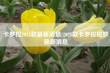 卡罗拉2021款最新消息/2026款卡罗拉锐放最新消息