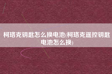 柯珞克钥匙怎么换电池(柯珞克遥控钥匙电池怎么换)