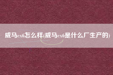 威马ex6怎么样(威马ex6是什么厂生产的)