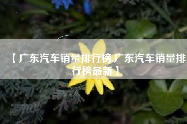 【广东汽车销量排行榜,广东汽车销量排行榜最新】 【广东汽车销量排行榜,广东汽车销量排行榜最新】