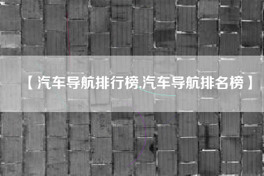 【汽车导航排行榜,汽车导航排名榜】 【汽车导航排行榜,汽车导航排名榜】
