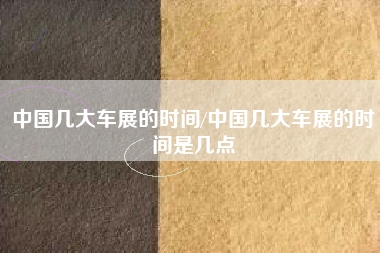 中国几大车展的时间/中国几大车展的时间是几点