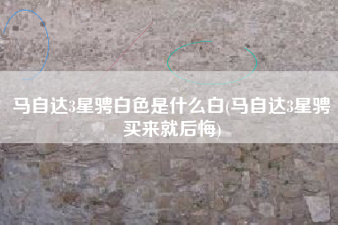 马自达3星骋白色是什么白(马自达3星骋买来就后悔)