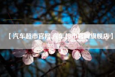 【汽车超市官网,汽车超市官网旗舰店】 【汽车超市官网,汽车超市官网旗舰店】