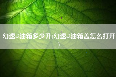 幻速s3油箱多少升(幻速s3油箱盖怎么打开)