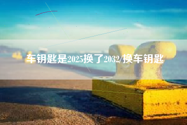 车钥匙是2025换了2032/换车钥匙