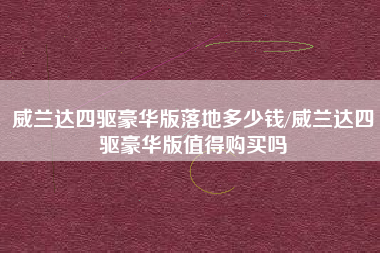 威兰达四驱豪华版落地多少钱/威兰达四驱豪华版值得购买吗 威兰达四驱豪华版落地多少钱/威兰达四驱豪华版值得购买吗