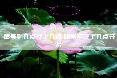 限号到几点晚上几点(限号至晚上几点开始)