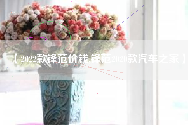 【2022款锋范价钱,锋范2020款汽车之家】 【2022款锋范价钱,锋范2020款汽车之家】