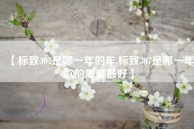 【标致307是哪一年的车,标致307是哪一年款的质量最好】 【标致307是哪一年的车,标致307是哪一年款的质量最好】