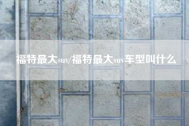 福特最大suv/福特最大suv车型叫什么 福特最大suv/福特最大suv车型叫什么