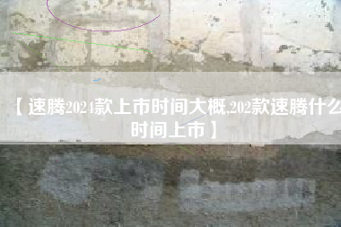 【速腾2024款上市时间大概,202款速腾什么时间上市】 【速腾2024款上市时间大概,202款速腾什么时间上市】