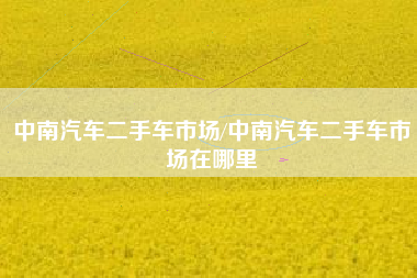 中南汽车二手车市场/中南汽车二手车市场在哪里 中南汽车二手车市场/中南汽车二手车市场在哪里