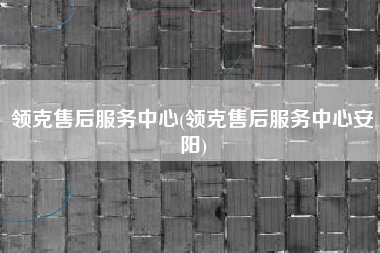 领克售后服务中心(领克售后服务中心安阳)