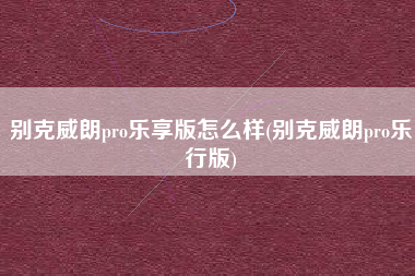 别克威朗pro乐享版怎么样(别克威朗pro乐行版) 别克威朗pro乐享版怎么样(别克威朗pro乐行版)