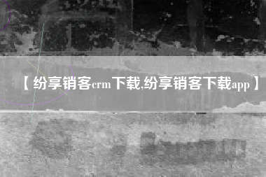 【纷享销客crm下载,纷享销客下载app】